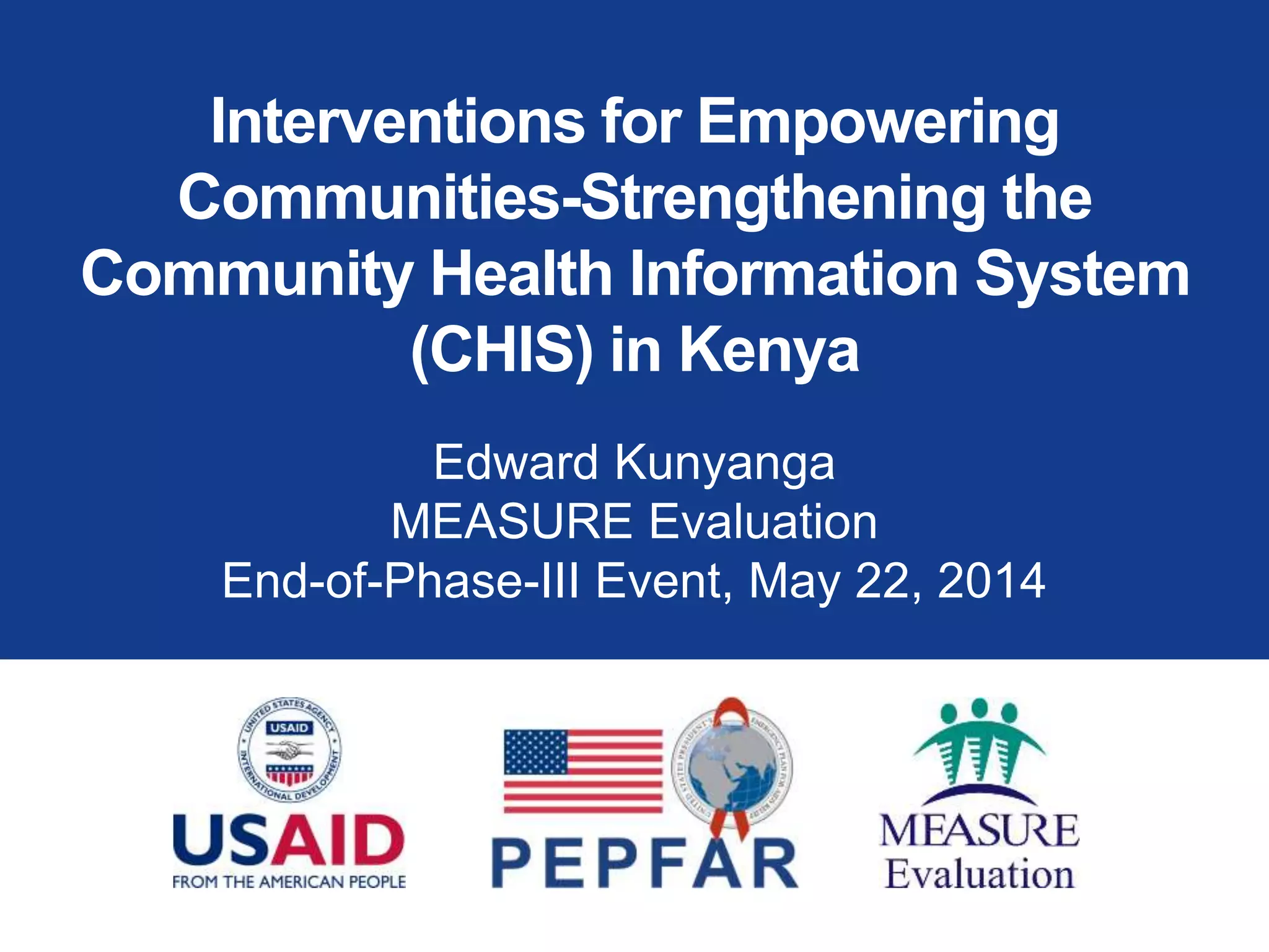 Interventions for Empowering
Communities-Strengthening the
Community Health Information System
(CHIS) in Kenya
Edward Kunyanga
MEASURE Evaluation
End-of-Phase-III Event, May 22, 2014
 