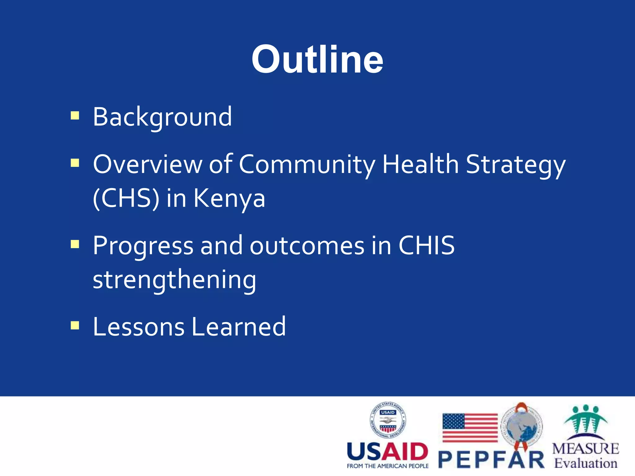 Outline
 Background
 Overview of Community Health Strategy
(CHS) in Kenya
 Progress and outcomes in CHIS
strengthening
 Lessons Learned
 