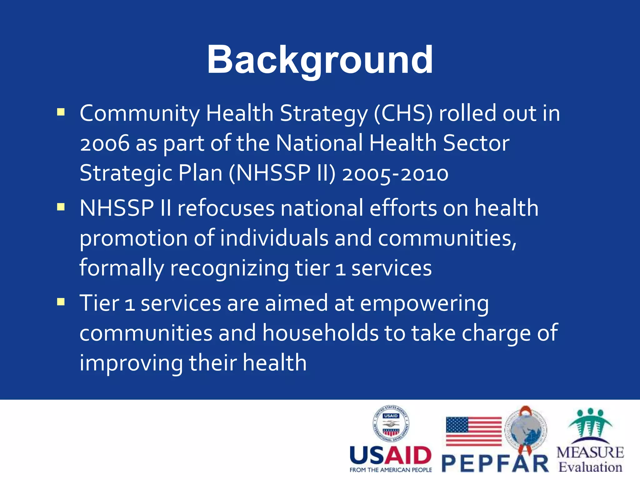 Background
 Community Health Strategy (CHS) rolled out in
2006 as part of the National Health Sector
Strategic Plan (NHSSP II) 2005-2010
 NHSSP II refocuses national efforts on health
promotion of individuals and communities,
formally recognizing tier 1 services
 Tier 1 services are aimed at empowering
communities and households to take charge of
improving their health
 
