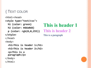 { TEXT COLOR
<html><head>
<style type="text/css">
h1 {color: green}
h2 {color: #dda0dd}
p {color: rgb(0,0,255)}
</style>
</head>
<body>
<h1>This is header 1</h1>
<h2>This is header 2</h2>
<p>This is a
paragraph</p>
</body>
</html>
This is header 1
This is header 2
This is a paragraph
 