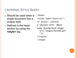 { INTERNAL STYLE SHEET
 Should be used when a
single document has a
unique style
 Defined in the head
section by using the
<style> tag
<head>
<style type="text/css">
hr {color: sienna}
p {margin-left: 20px}
body {background-image:
url("images/back40.gif
")}
</style>
</head>
 