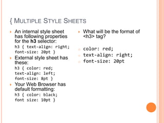 { MULTIPLE STYLE SHEETS
 An internal style sheet
has following properties
for the h3 selector:
h3 { text-align: right;
font-size: 20pt }
 External style sheet has
these:
h3 { color: red;
text-align: left;
font-size: 8pt }
 Your Web Browser has
default formatting:
h3 { color: black;
font size: 10pt }
 What will be the format of
<h3> tag?
o color: red;
o text-align: right;
o font-size: 20pt
 