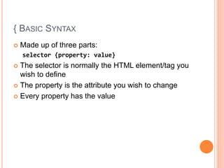 { BASIC SYNTAX
 Made up of three parts:
selector {property: value}
 The selector is normally the HTML element/tag you
wish to define
 The property is the attribute you wish to change
 Every property has the value
 