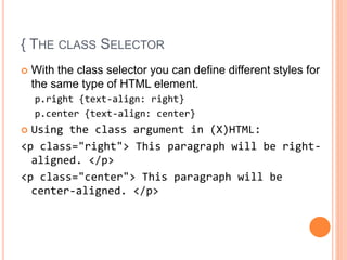 { THE CLASS SELECTOR
 With the class selector you can define different styles for
the same type of HTML element.
p.right {text-align: right}
p.center {text-align: center}
 Using the class argument in (X)HTML:
<p class="right"> This paragraph will be right-
aligned. </p>
<p class="center"> This paragraph will be
center-aligned. </p>
 