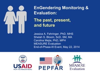 EnGendering Monitoring &
Evaluation:
Jessica A. Fehringer, PhD, MHS
Shelah S. Bloom, ScD, SM, MA
Carolina Mejia, PhD, MPH
MEASURE Evaluation
End-of-Phase-III Event, May 22, 2014
The past, present,
and future
 