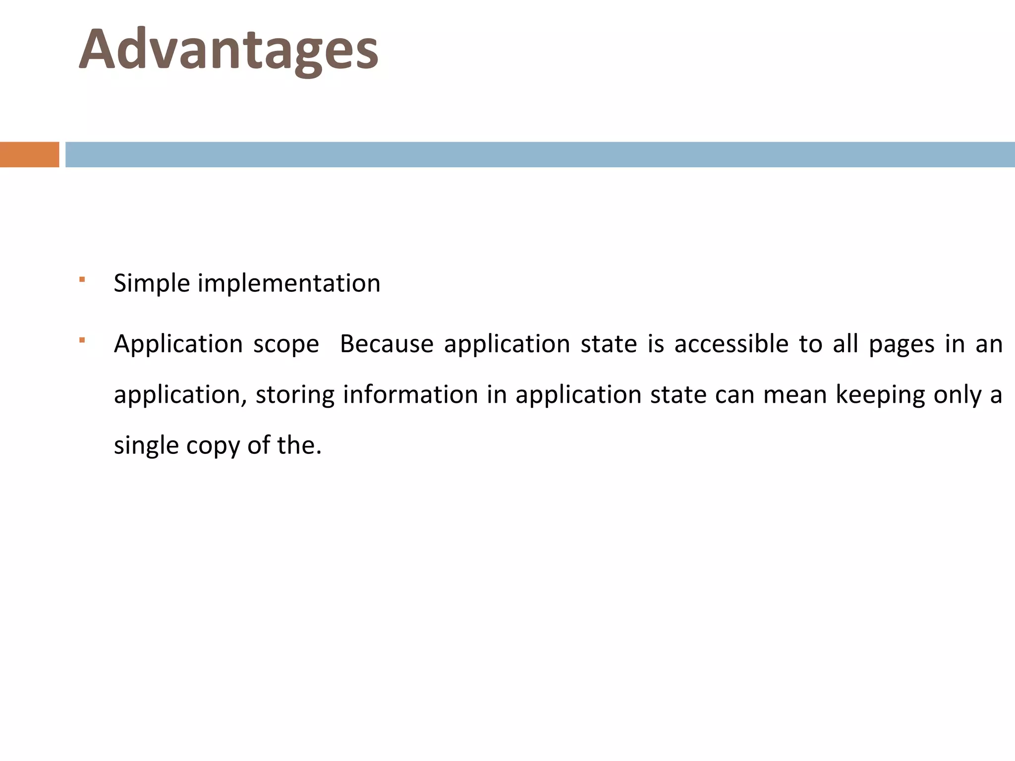 Advantages
 Simple implementation
 Application scope Because application state is accessible to all pages in an
application, storing information in application state can mean keeping only a
single copy of the.
 