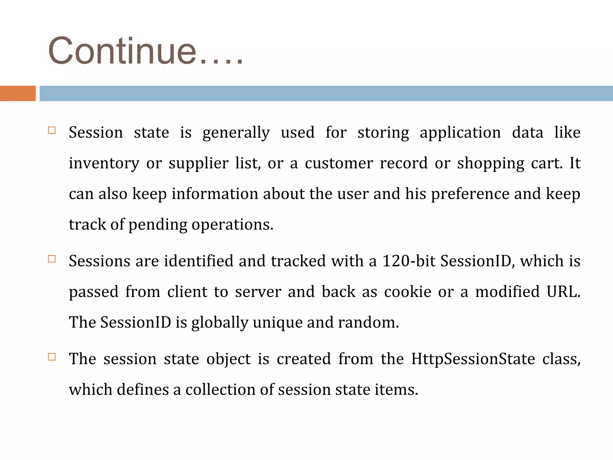 Continue….
 Session state is generally used for storing application data like
inventory or supplier list, or a customer record or shopping cart. It
can also keep information about the user and his preference and keep
track of pending operations.
 Sessions are identified and tracked with a 120-bit SessionID, which is
passed from client to server and back as cookie or a modified URL.
The SessionID is globally unique and random.
 The session state object is created from the HttpSessionState class,
which defines a collection of session state items.
 