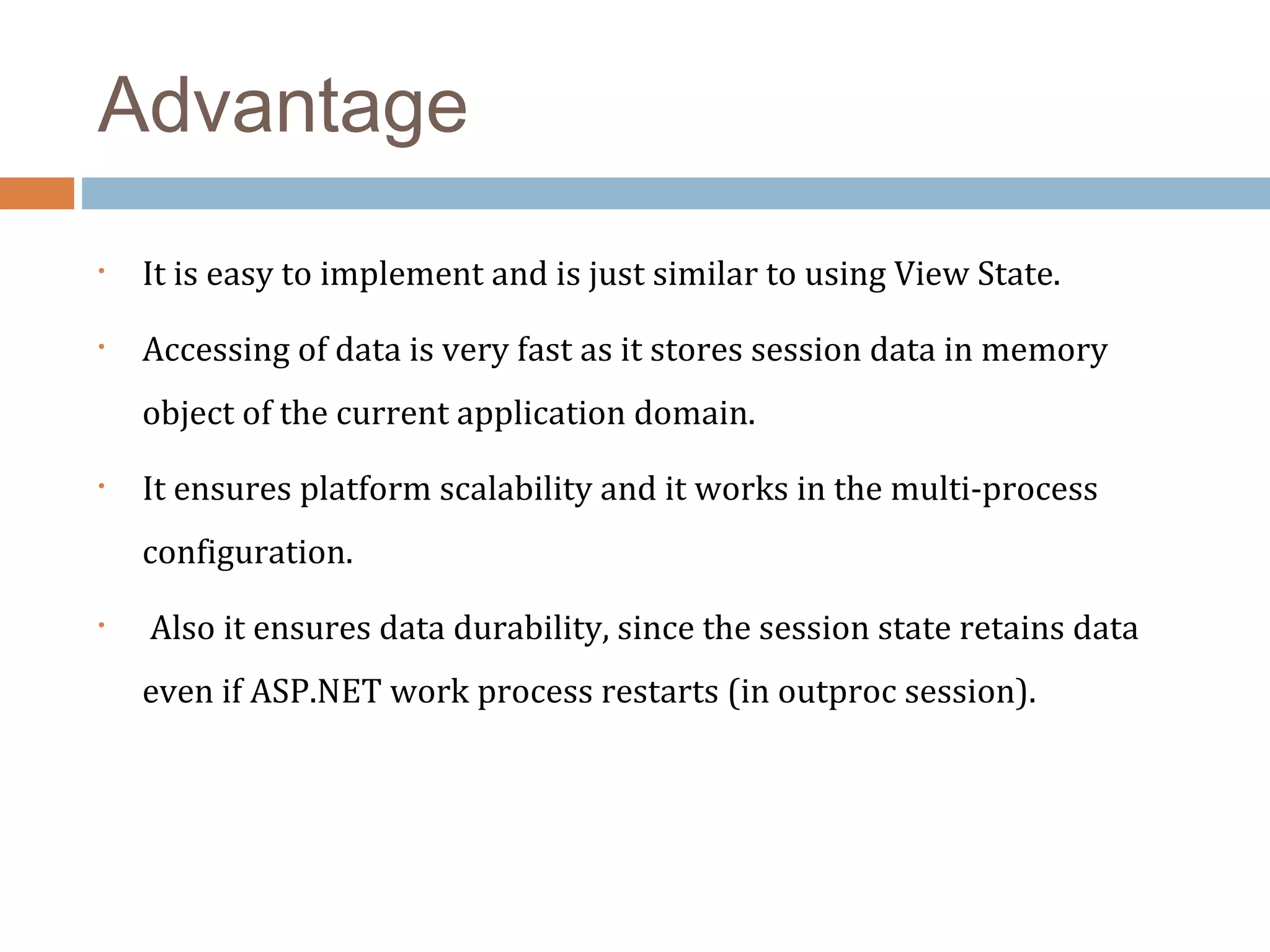 Advantage
• It is easy to implement and is just similar to using View State. 
• Accessing of data is very fast as it stores session data in memory 
object of the current application domain. 
• It ensures platform scalability and it works in the multi-process 
configuration. 
•  Also it ensures data durability, since the session state retains data 
even if ASP.NET work process restarts (in outproc session). 
 
