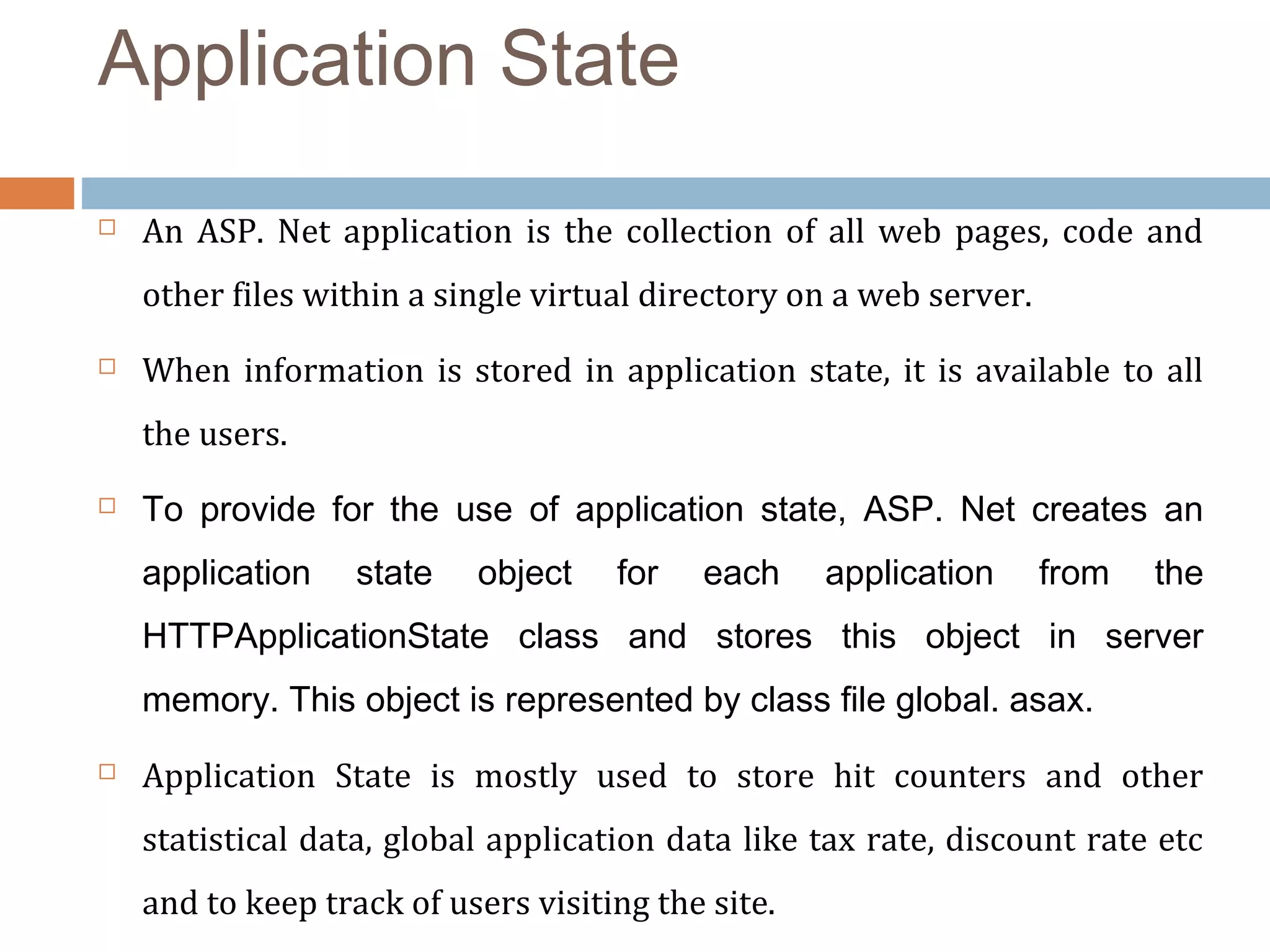 Application State
 An  ASP.  Net  application  is  the  collection  of  all  web pages,  code  and 
other files within a single virtual directory on a web server. 
 When information is stored in application state, it is available to all 
the users.
 To provide for the use of application state, ASP. Net creates an
application state object for each application from the
HTTPApplicationState class and stores this object in server
memory. This object is represented by class file global. asax.
 Application  State  is  mostly  used  to  store  hit  counters  and  other 
statistical data, global application data like tax rate, discount rate etc 
and to keep track of users visiting the site.
 
