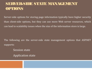 SERVER-SIDE STATE MANAGEMENT
OPTIONS
Server-side options for storing page information typically have higher security
than client-side options, but they can use more Web server resources, which
can lead to scalability issues when the size of the information store is large.
The following are the server-side state management options that ASP.NET
supports:
Session state
Application state
 
