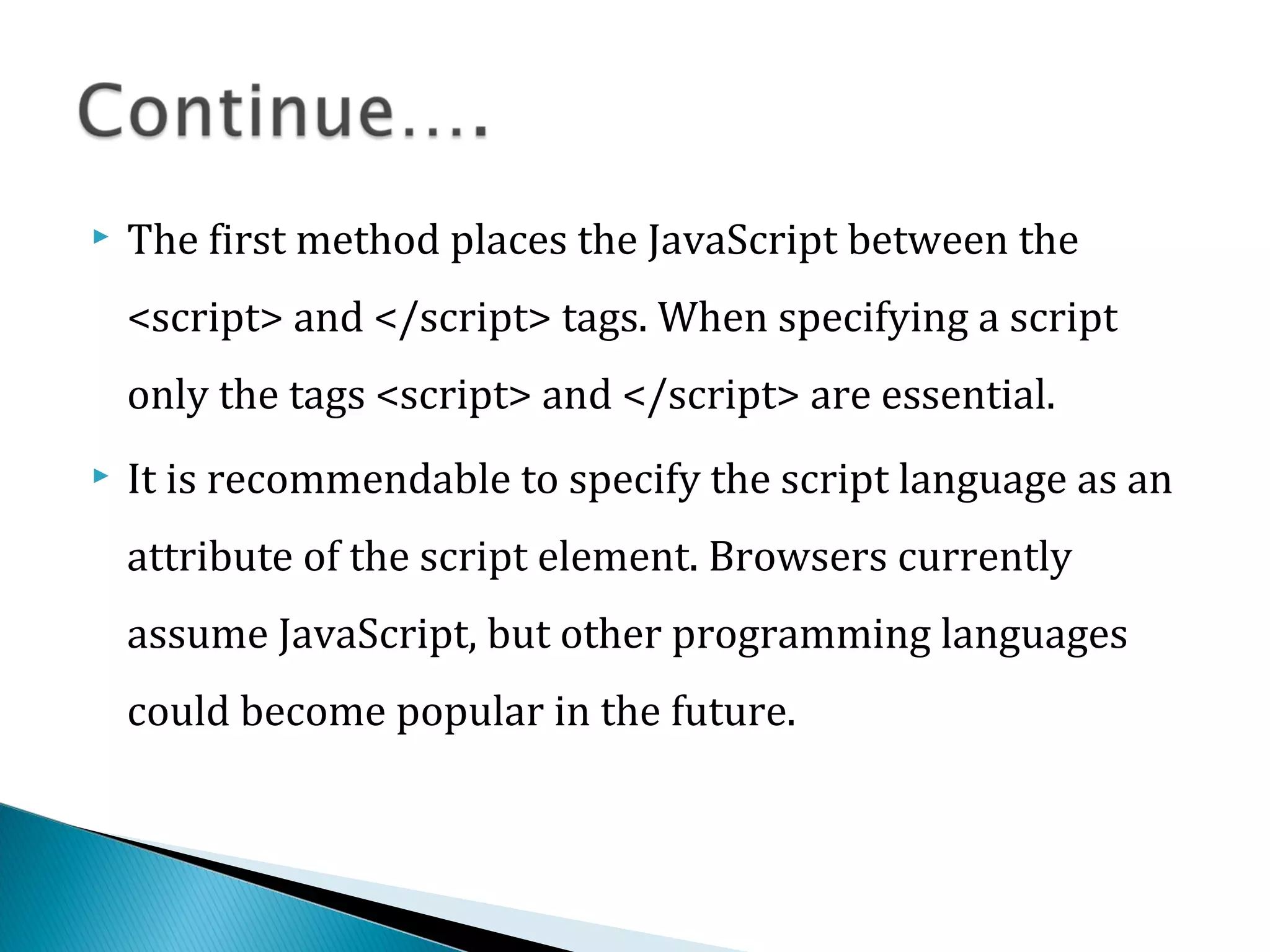  The first method places the JavaScript between the
<script> and </script> tags. When specifying a script
only the tags <script> and </script> are essential.
 It is recommendable to specify the script language as an
attribute of the script element. Browsers currently
assume JavaScript, but other programming languages
could become popular in the future.
 