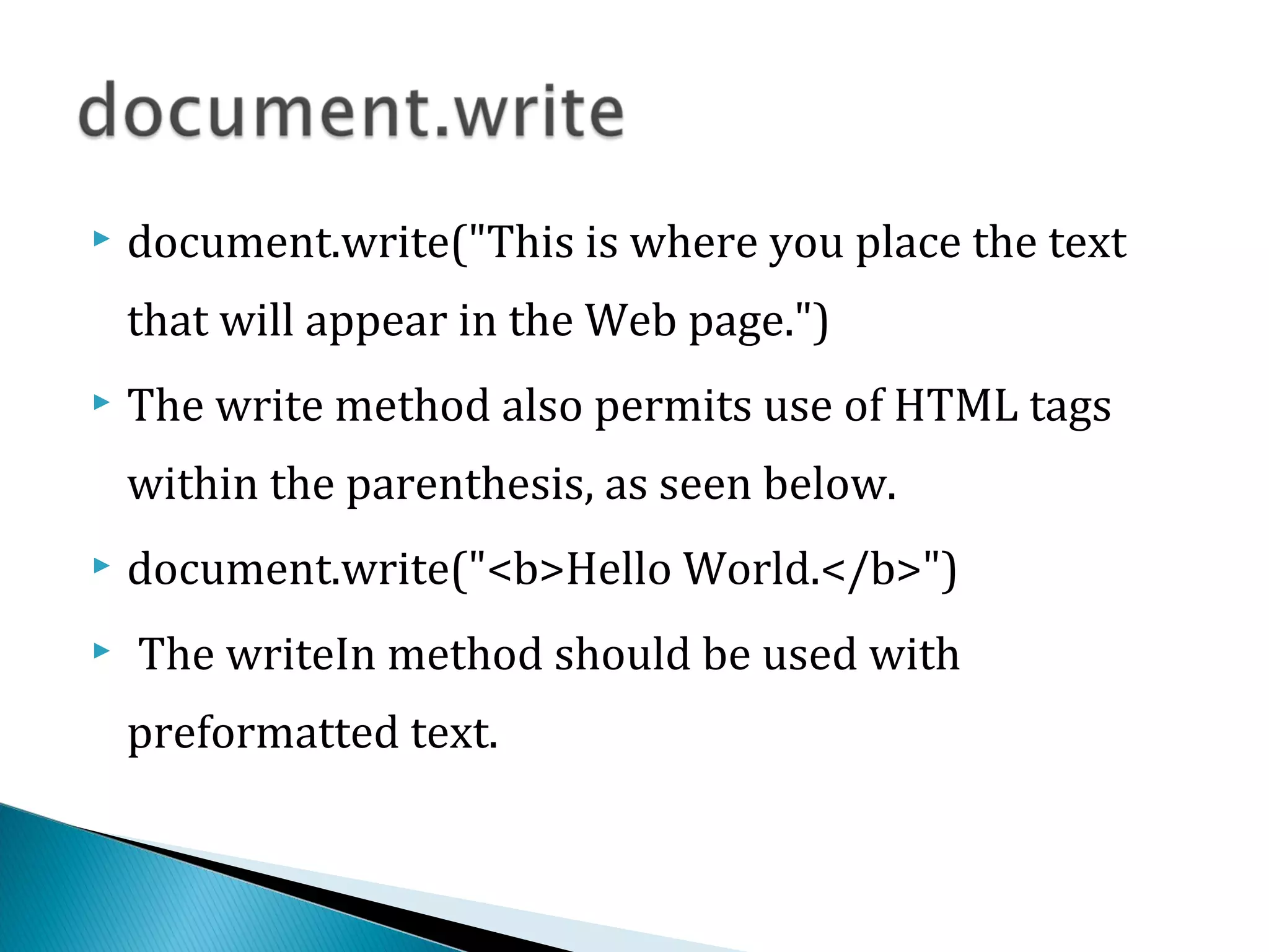  document.write("This is where you place the text
that will appear in the Web page.")
 The write method also permits use of HTML tags
within the parenthesis, as seen below.
 document.write("<b>Hello World.</b>")
 The writeIn method should be used with
preformatted text.
 