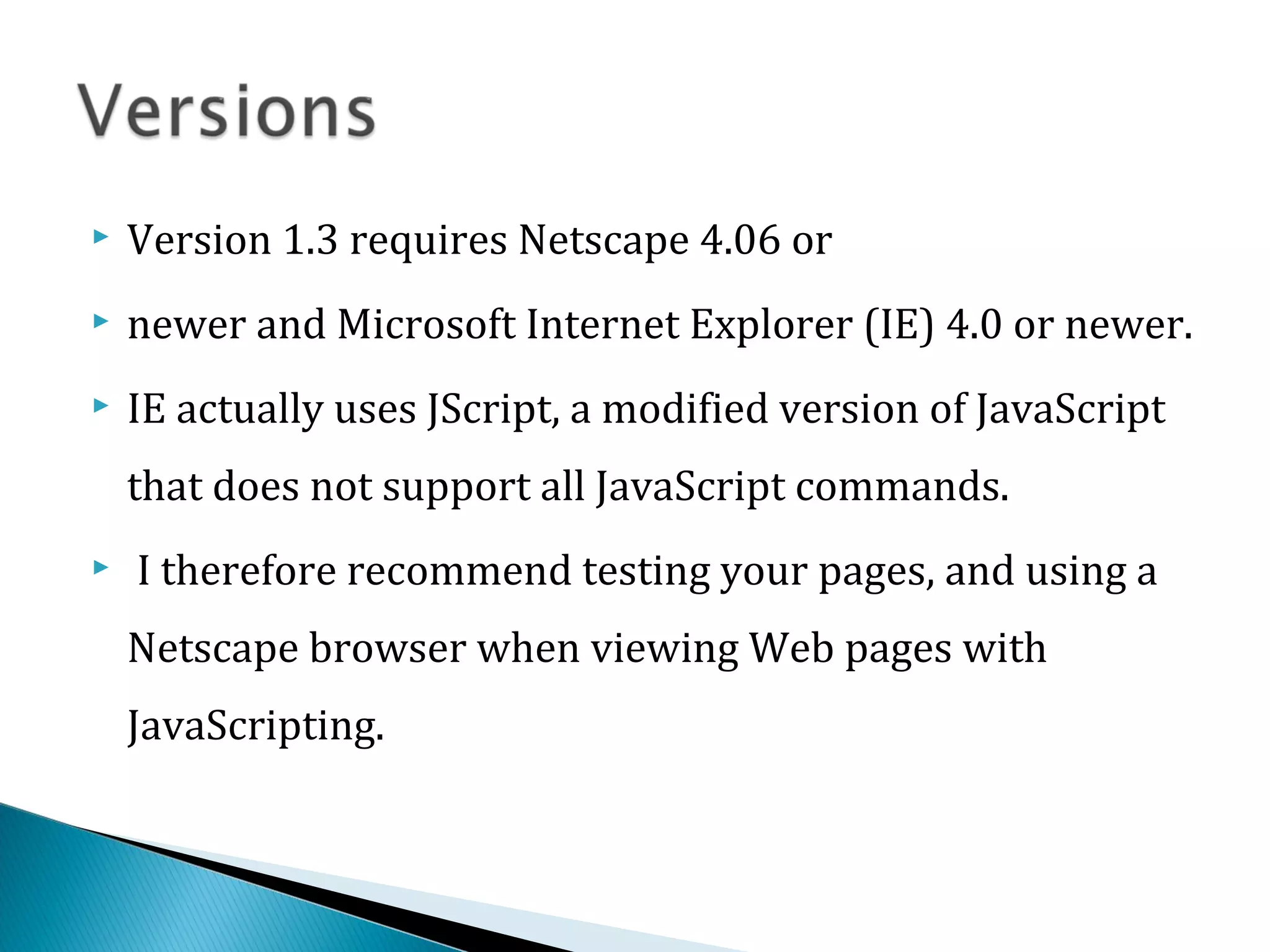  Version 1.3 requires Netscape 4.06 or
 newer and Microsoft Internet Explorer (IE) 4.0 or newer.
 IE actually uses JScript, a modified version of JavaScript
that does not support all JavaScript commands.
 I therefore recommend testing your pages, and using a
Netscape browser when viewing Web pages with
JavaScripting.
 