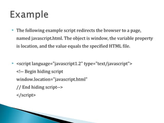  The following example script redirects the browser to a page,
named javascript.html. The object is window, the variable property
is location, and the value equals the specified HTML file.
 <script language="javascript1.2" type="text/javascript">
<!-- Begin hiding script
window.location="javascript.html"
// End hiding script-->
</script>
 