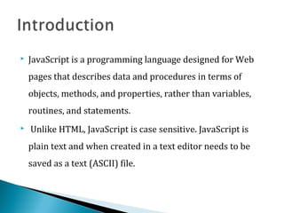  JavaScript is a programming language designed for Web
pages that describes data and procedures in terms of
objects, methods, and properties, rather than variables,
routines, and statements.
 Unlike HTML, JavaScript is case sensitive. JavaScript is
plain text and when created in a text editor needs to be
saved as a text (ASCII) file.
 
