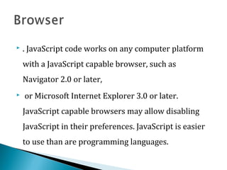  . JavaScript code works on any computer platform
with a JavaScript capable browser, such as
Navigator 2.0 or later,
 or Microsoft Internet Explorer 3.0 or later.
JavaScript capable browsers may allow disabling
JavaScript in their preferences. JavaScript is easier
to use than are programming languages.
 