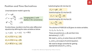 Linearized planer model is given by
𝑦′′
= −𝑔∅
..(1)
To solve these, transform into first order differential
equationsby defining the state variablesas below
𝑥1 = 𝑦(𝑡) 𝑥2 = 𝑧(𝑡) 𝑥3 = ∅(𝑡)
𝑥′1 = 𝑦′ 𝑡 = 𝑥4 … (4)
𝑥′2 = 𝑧′ 𝑡 = 𝑥5 … (5)
𝑥′3 = ∅′ 𝑡 = 𝑥6 … (6)
SubstitutingEqn (4) into Eqn (1)
𝑥′4 = −𝑔∅ …(7)
SubstitutingEqn (5) into Eqn (2)
𝑥′5 = −𝑔 +
𝑢1
𝑚
… (8)
SubstitutingEqn (6) into Eqn (3)
𝑥′6 =
𝑢2
𝐼 𝑥𝑥
… (9)
The solutionof FODE (4) to (9) gives six states variables.
𝑥1, 𝑥2, 𝑥3, 𝑥4, 𝑥5, 𝑥6
These are positions(𝑦, 𝑧, ∅) and their time
derivatives(𝑦′, 𝑧′, ሶ∅′ )
Position and Time Derivatives
𝑧′′
= −𝑔 +
𝑢1
𝑚
… (2)
∅′′
=
𝑢2
𝐼 𝑥𝑥
… (3)
V K Jadon, Prof., Mechanical Engineering, Chitkara University
changing dots (.) with
dashes (‘) for convenience
We need 𝑢1 and 𝑢2 to solve these set of FODE
𝑢1 and 𝑢2 are output of control equation.
We need to design controllerfor getting
appropriatevaluesof 𝑢1 and 𝑢2
 