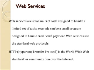 Web ServicesWeb Services
Web services are small units of code designed to handle a
limited set of tasks. example can be a small program
designed to handle credit card payment. Web services use
the standard web protocols:
HTTP (Hypertext Transfer Protocol) is the World Wide Web
standard for communication over the Internet.
 