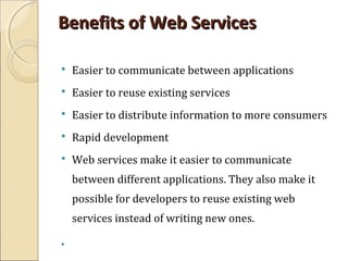 Benefits of Web ServicesBenefits of Web Services
 Easier to communicate between applications
 Easier to reuse existing services
 Easier to distribute information to more consumers
 Rapid development
 Web services make it easier to communicate
between different applications. They also make it
possible for developers to reuse existing web
services instead of writing new ones.

 