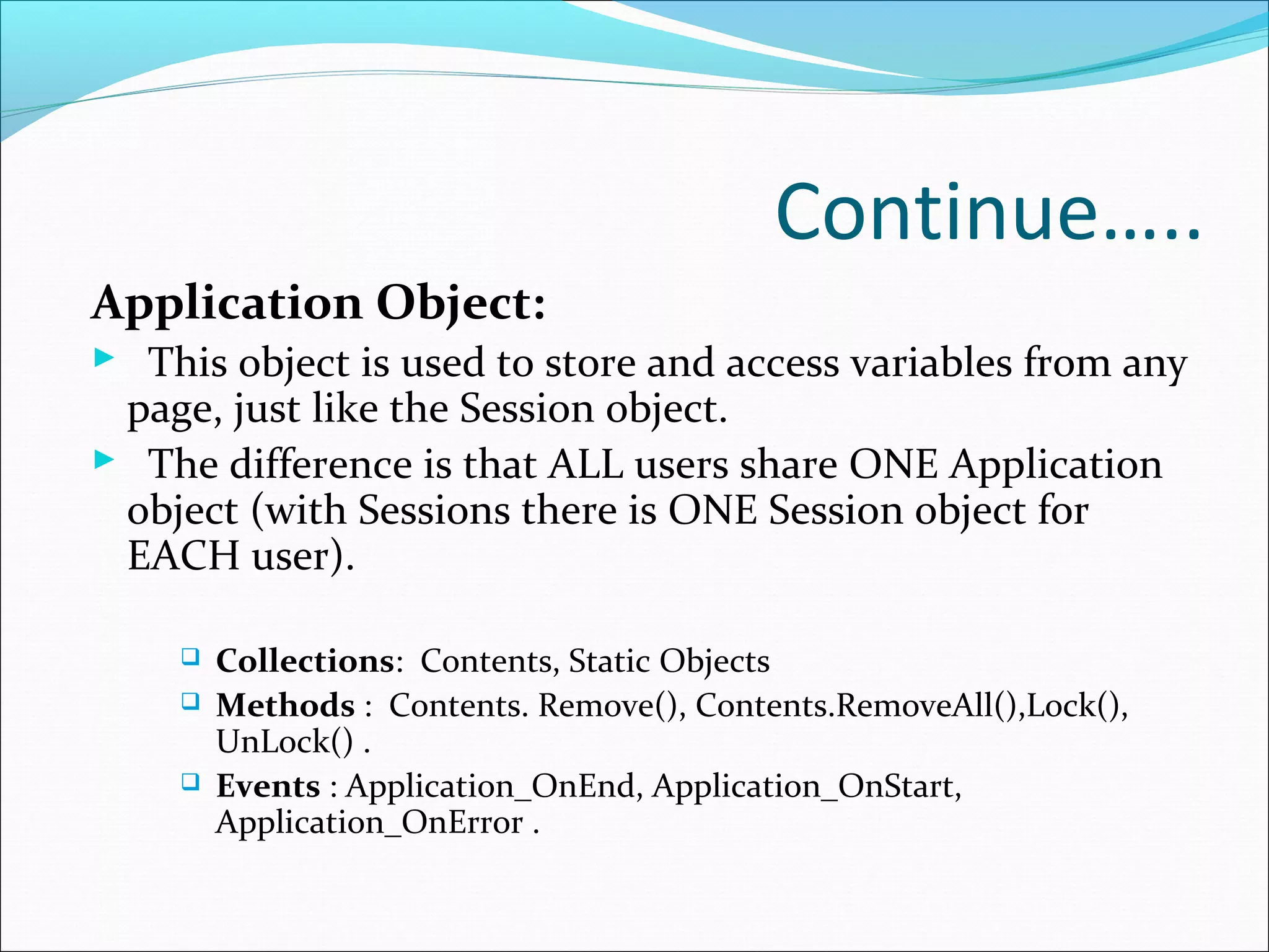 Continue…..
Application Object:
 This object is used to store and access variables from any
page, just like the Session object.
 The difference is that ALL users share ONE Application
object (with Sessions there is ONE Session object for
EACH user).
 Collections: Contents, Static Objects
 Methods : Contents. Remove(), Contents.RemoveAll(),Lock(),
UnLock() .
 Events : Application_OnEnd, Application_OnStart,
Application_OnError .
 