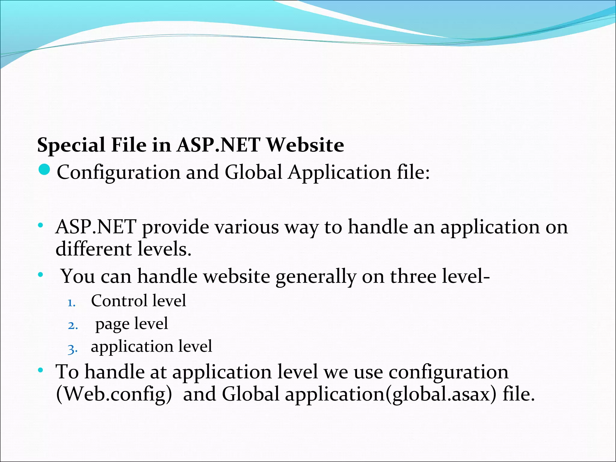 Special File in ASP.NET Website
Configuration and Global Application file:
• ASP.NET provide various way to handle an application on
different levels.
• You can handle website generally on three level-
1. Control level
2. page level
3. application level
• To handle at application level we use configuration
(Web.config) and Global application(global.asax) file.
 