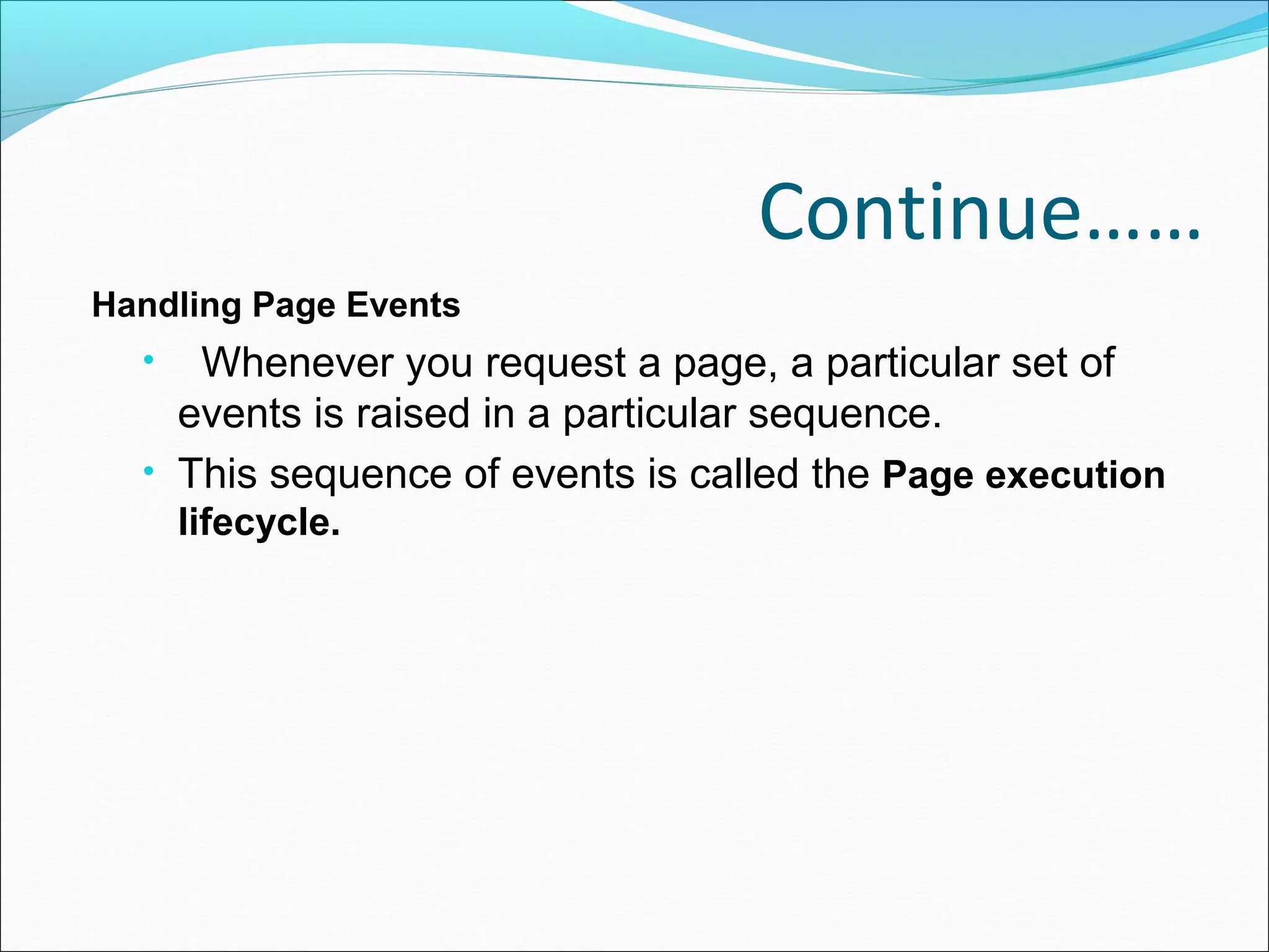 Continue……
Handling Page Events
• Whenever you request a page, a particular set of
events is raised in a particular sequence.
• This sequence of events is called the Page execution
lifecycle.
 