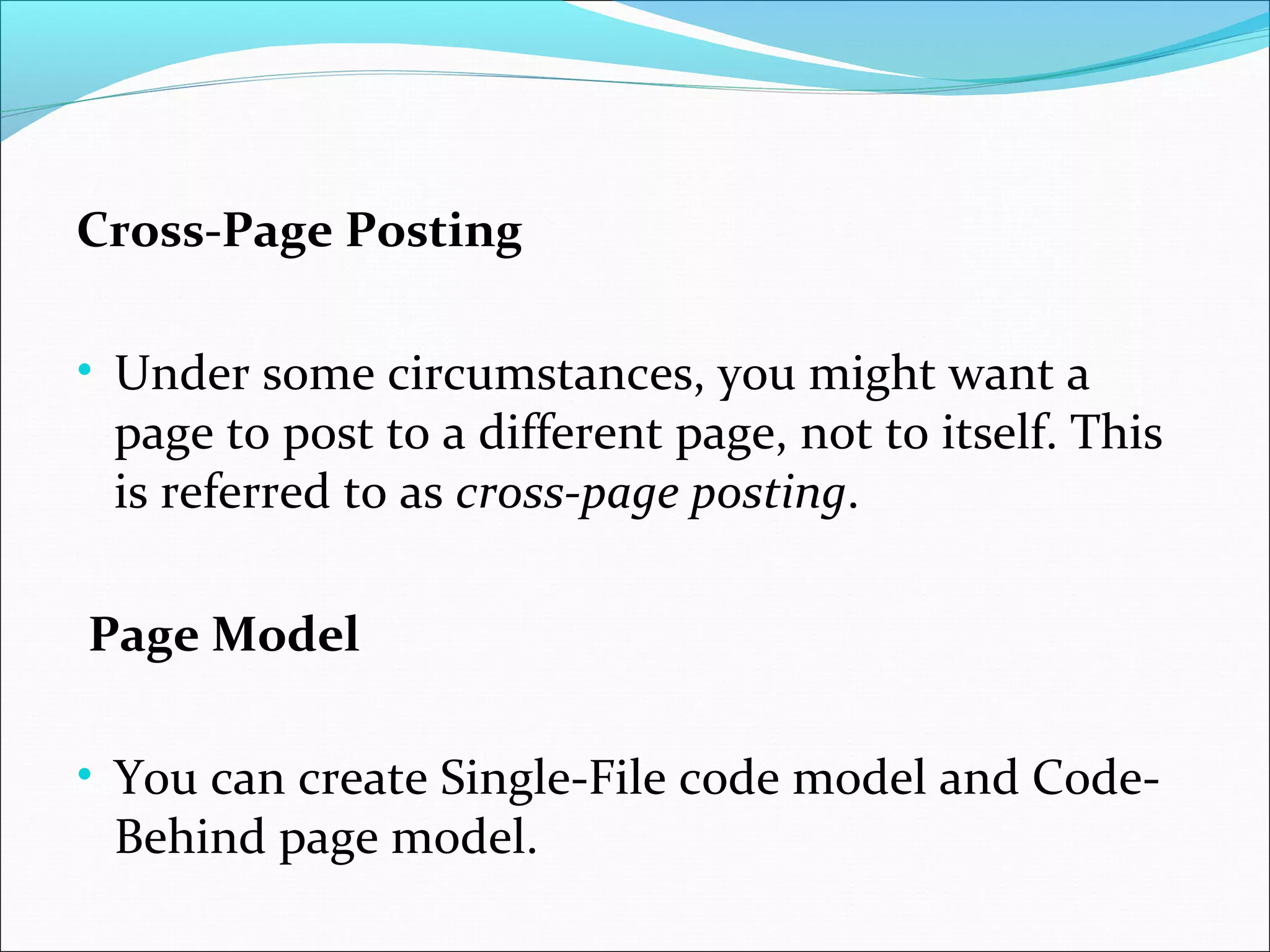 Cross-Page Posting
• Under some circumstances, you might want a
page to post to a different page, not to itself. This
is referred to as cross-page posting.
Page Model
• You can create Single-File code model and Code-
Behind page model.
 
