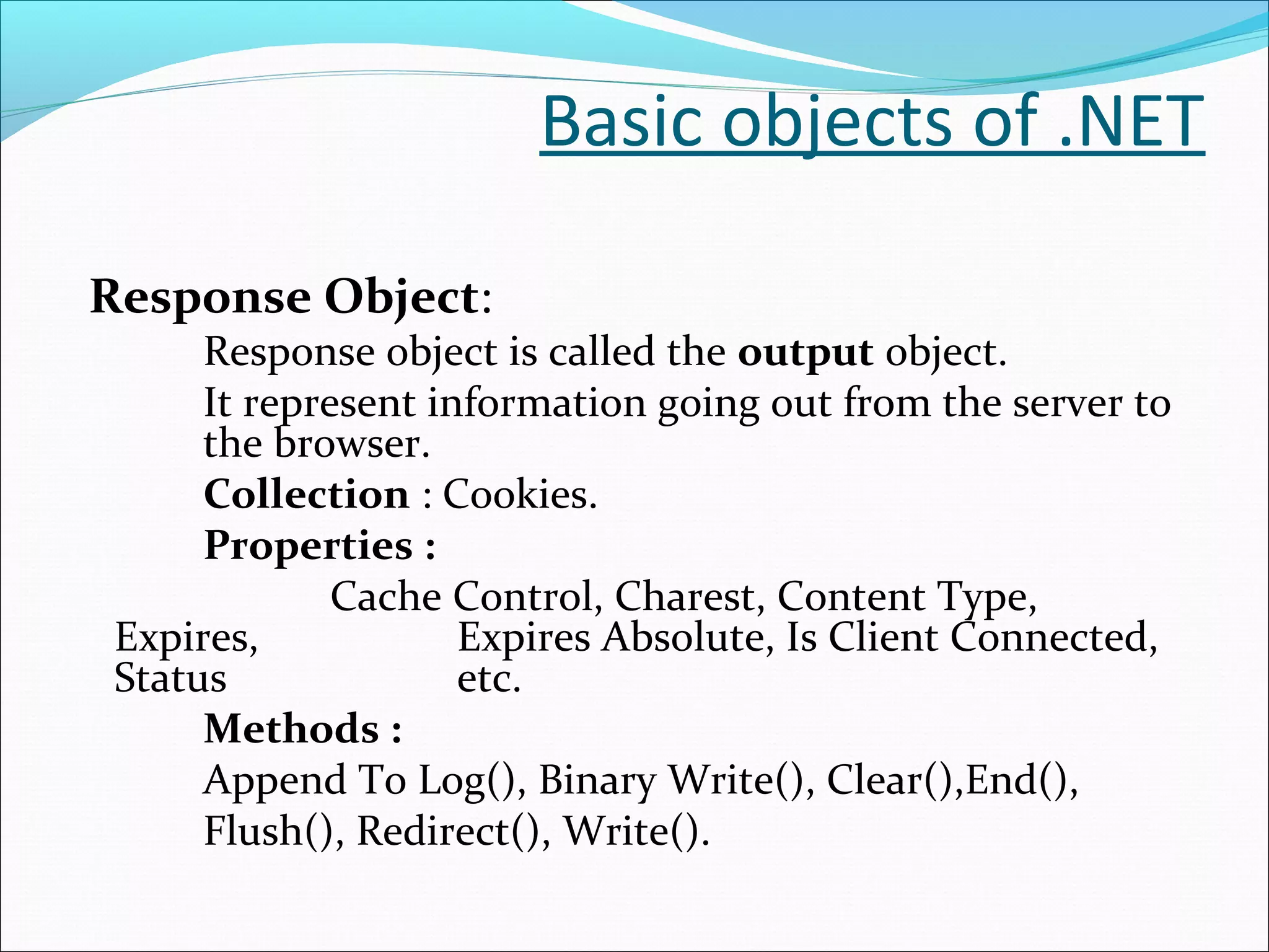 Basic objects of .NET
Response Object:
Response object is called the output object.
It represent information going out from the server to
the browser.
Collection : Cookies.
Properties :
Cache Control, Charest, Content Type,
Expires, Expires Absolute, Is Client Connected,
Status etc.
Methods :
Append To Log(), Binary Write(), Clear(),End(),
Flush(), Redirect(), Write().
 