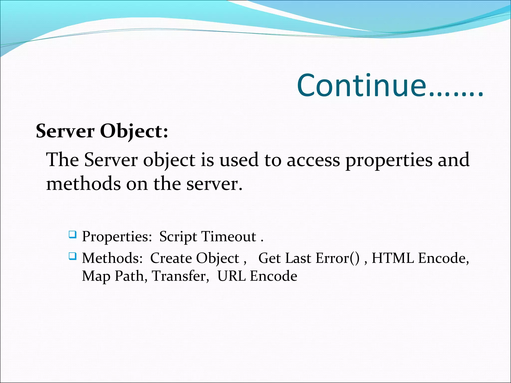 Continue…….
Server Object:
The Server object is used to access properties and
methods on the server.
 Properties: Script Timeout .
 Methods: Create Object , Get Last Error() , HTML Encode,
Map Path, Transfer, URL Encode
 