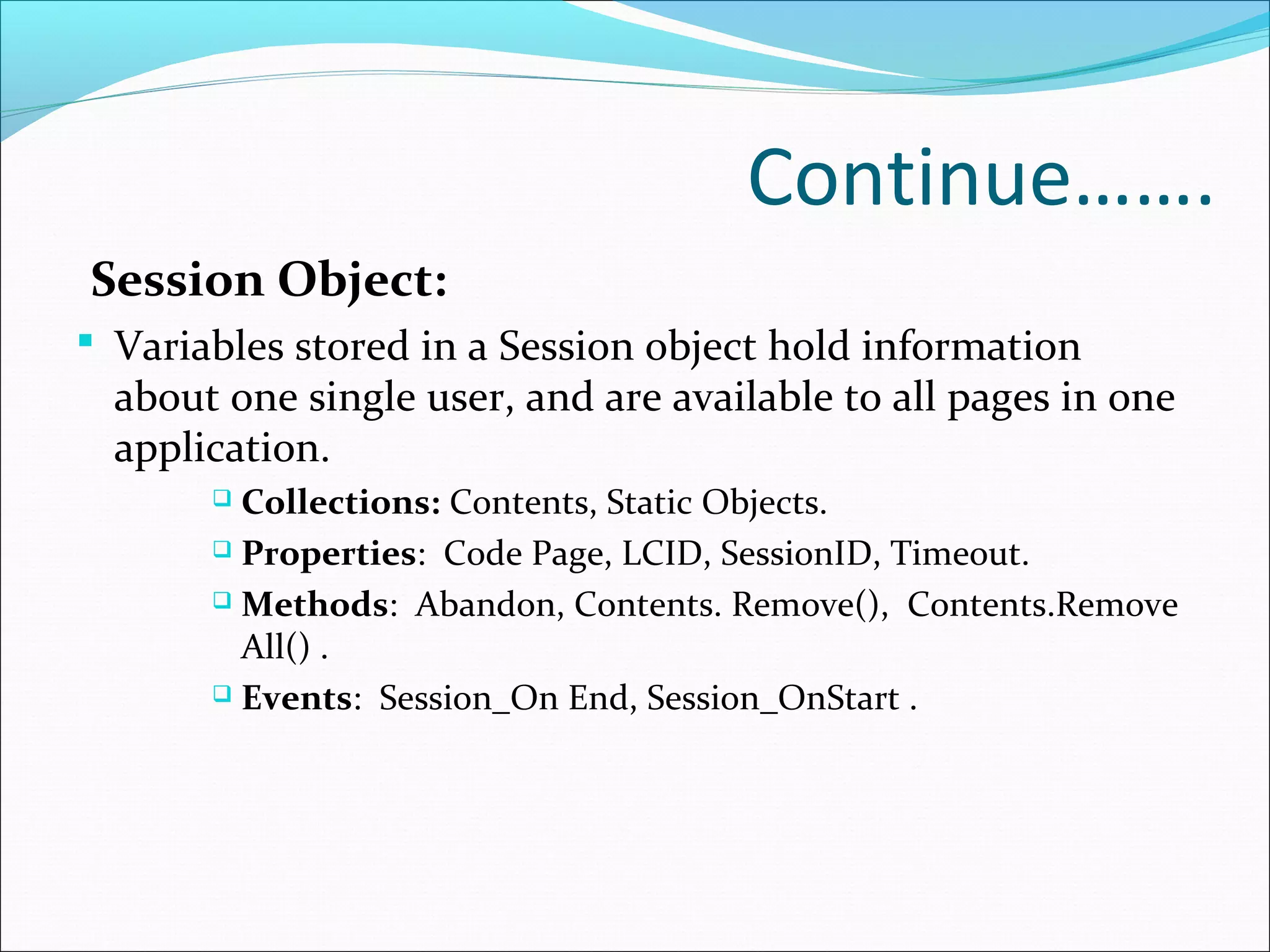 Continue…….
Session Object:
 Variables stored in a Session object hold information
about one single user, and are available to all pages in one
application.
 Collections: Contents, Static Objects.
 Properties: Code Page, LCID, SessionID, Timeout.
 Methods: Abandon, Contents. Remove(), Contents.Remove
All() .
 Events: Session_On End, Session_OnStart .
 