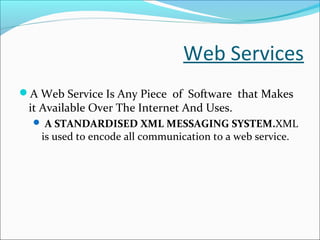 Web Services
A Web Service Is Any Piece of Software that Makes
it Available Over The Internet And Uses.
 A STANDARDISED XML MESSAGING SYSTEM.XML
is used to encode all communication to a web service.
 