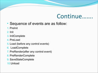 Continue…….
• Sequence of events are as follow:
1. PreInit
2. Init
3. InitComplete
4. PreLoad
5. Load (before any control events)
6. LoadComplete
7. PreRender(after any control event)
8. PreRenderComplete
9. SaveStateComplete
10.Unload
 