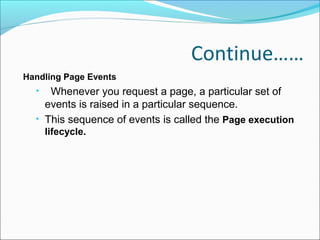 Continue……
Handling Page Events
• Whenever you request a page, a particular set of
events is raised in a particular sequence.
• This sequence of events is called the Page execution
lifecycle.
 