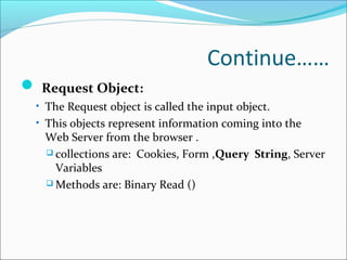 Continue……
 Request Object:
• The Request object is called the input object.
• This objects represent information coming into the
Web Server from the browser .
 collections are: Cookies, Form ,Query String, Server
Variables
 Methods are: Binary Read ()
 