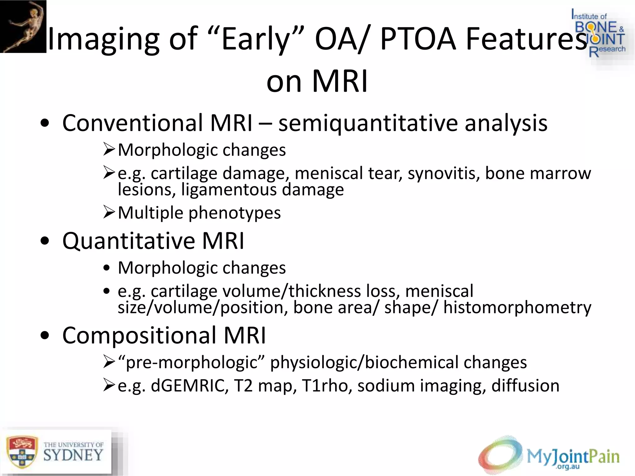 Imaging of “Early” OA/ PTOA Features
on MRI
• Conventional MRI – semiquantitative analysis
Morphologic changes
e.g. cartilage damage, meniscal tear, synovitis, bone marrow
lesions, ligamentous damage
Multiple phenotypes
• Quantitative MRI
• Morphologic changes
• e.g. cartilage volume/thickness loss, meniscal
size/volume/position, bone area/ shape/ histomorphometry
• Compositional MRI
“pre-morphologic” physiologic/biochemical changes
e.g. dGEMRIC, T2 map, T1rho, sodium imaging, diffusion
 