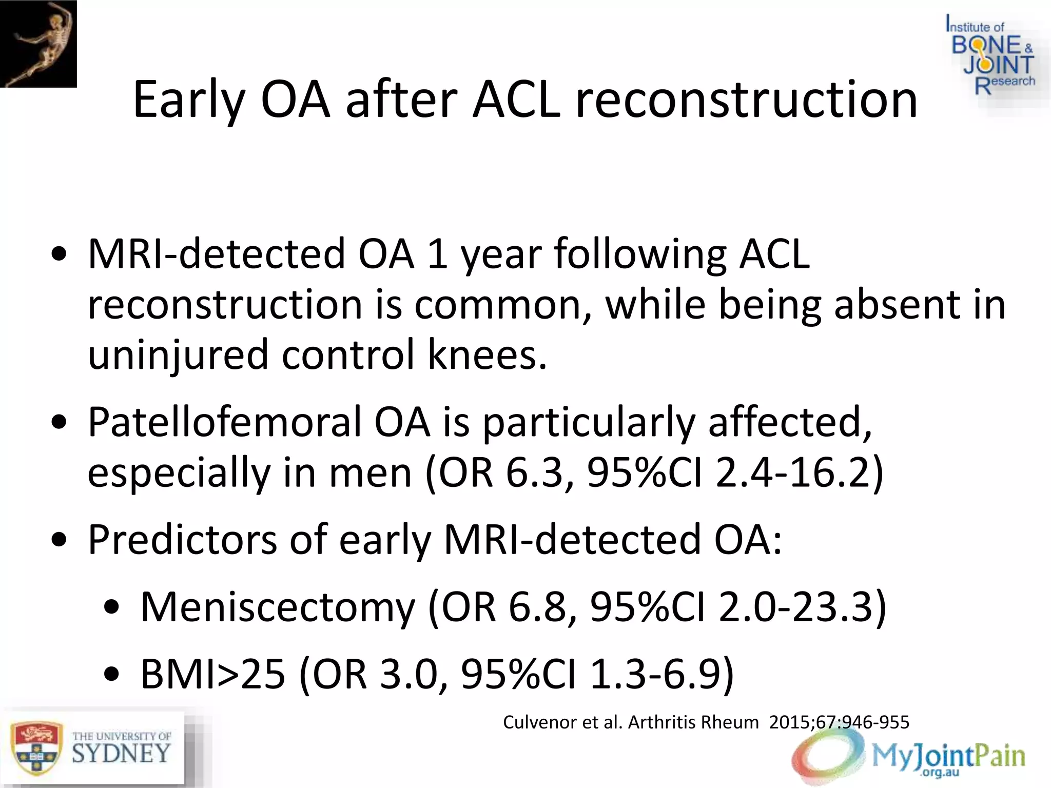 Early OA after ACL reconstruction
• MRI-detected OA 1 year following ACL
reconstruction is common, while being absent in
uninjured control knees.
• Patellofemoral OA is particularly affected,
especially in men (OR 6.3, 95%CI 2.4-16.2)
• Predictors of early MRI-detected OA:
• Meniscectomy (OR 6.8, 95%CI 2.0-23.3)
• BMI>25 (OR 3.0, 95%CI 1.3-6.9)
Culvenor et al. Arthritis Rheum 2015;67:946-955
 