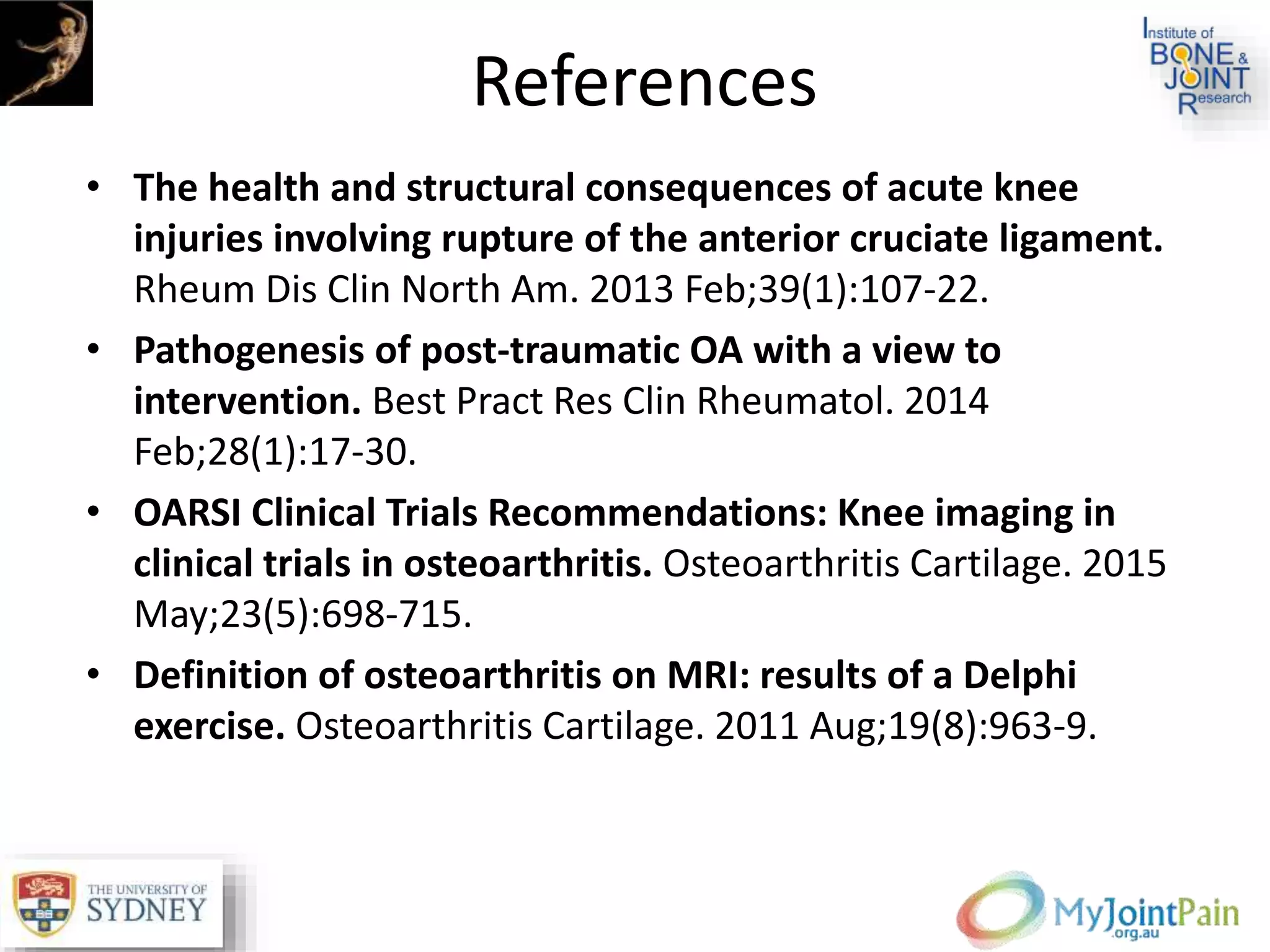 References
• The health and structural consequences of acute knee
injuries involving rupture of the anterior cruciate ligament.
Rheum Dis Clin North Am. 2013 Feb;39(1):107-22.
• Pathogenesis of post-traumatic OA with a view to
intervention. Best Pract Res Clin Rheumatol. 2014
Feb;28(1):17-30.
• OARSI Clinical Trials Recommendations: Knee imaging in
clinical trials in osteoarthritis. Osteoarthritis Cartilage. 2015
May;23(5):698-715.
• Definition of osteoarthritis on MRI: results of a Delphi
exercise. Osteoarthritis Cartilage. 2011 Aug;19(8):963-9.
 