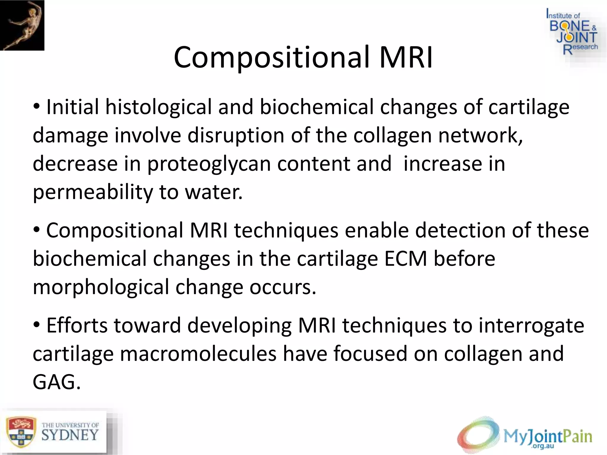 Compositional MRI
• Initial histological and biochemical changes of cartilage
damage involve disruption of the collagen network,
decrease in proteoglycan content and increase in
permeability to water.
• Compositional MRI techniques enable detection of these
biochemical changes in the cartilage ECM before
morphological change occurs.
• Efforts toward developing MRI techniques to interrogate
cartilage macromolecules have focused on collagen and
GAG.
 