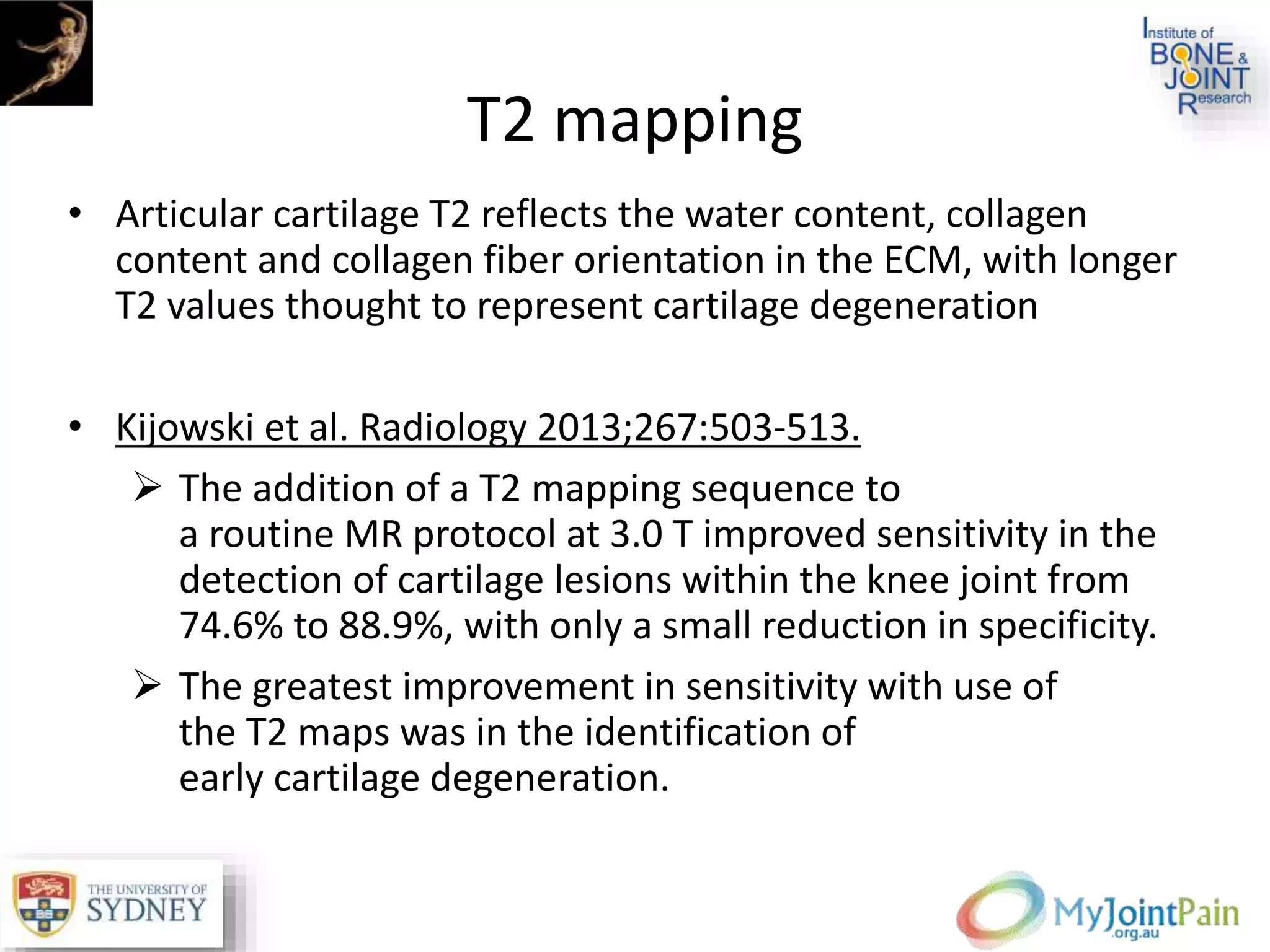 T2 mapping
• Articular cartilage T2 reflects the water content, collagen
content and collagen fiber orientation in the ECM, with longer
T2 values thought to represent cartilage degeneration
• Kijowski et al. Radiology 2013;267:503-513.
 The addition of a T2 mapping sequence to
a routine MR protocol at 3.0 T improved sensitivity in the
detection of cartilage lesions within the knee joint from
74.6% to 88.9%, with only a small reduction in specificity.
 The greatest improvement in sensitivity with use of
the T2 maps was in the identification of
early cartilage degeneration.
 