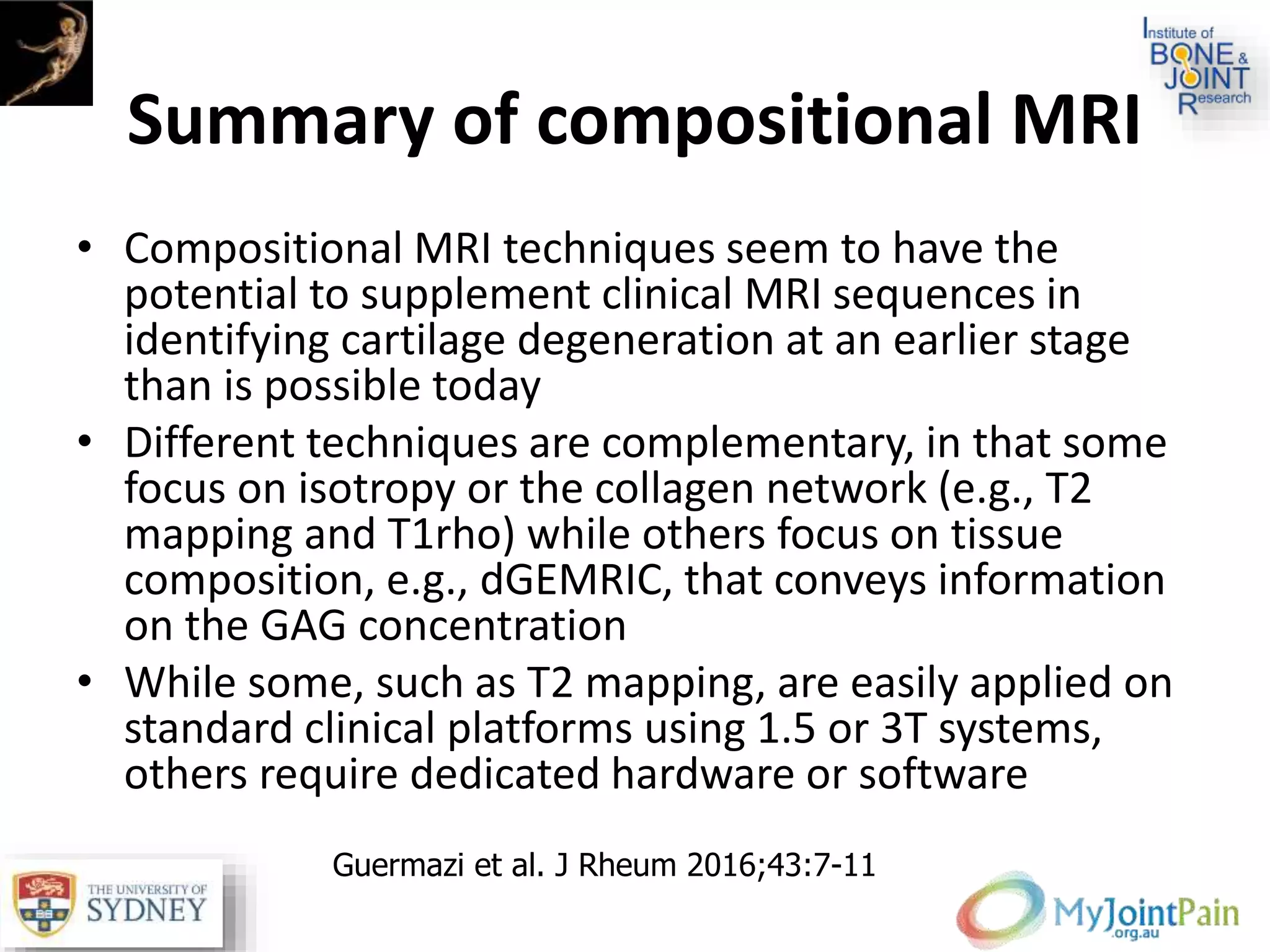 Summary of compositional MRI
• Compositional MRI techniques seem to have the
potential to supplement clinical MRI sequences in
identifying cartilage degeneration at an earlier stage
than is possible today
• Different techniques are complementary, in that some
focus on isotropy or the collagen network (e.g., T2
mapping and T1rho) while others focus on tissue
composition, e.g., dGEMRIC, that conveys information
on the GAG concentration
• While some, such as T2 mapping, are easily applied on
standard clinical platforms using 1.5 or 3T systems,
others require dedicated hardware or software
Guermazi et al. J Rheum 2016;43:7-11
 