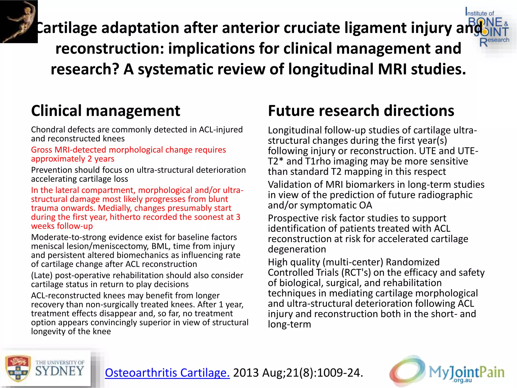 Cartilage adaptation after anterior cruciate ligament injury and
reconstruction: implications for clinical management and
research? A systematic review of longitudinal MRI studies.
Clinical management
Chondral defects are commonly detected in ACL-injured
and reconstructed knees
Gross MRI-detected morphological change requires
approximately 2 years
Prevention should focus on ultra-structural deterioration
accelerating cartilage loss
In the lateral compartment, morphological and/or ultra-
structural damage most likely progresses from blunt
trauma onwards. Medially, changes presumably start
during the first year, hitherto recorded the soonest at 3
weeks follow-up
Moderate-to-strong evidence exist for baseline factors
meniscal lesion/meniscectomy, BML, time from injury
and persistent altered biomechanics as influencing rate
of cartilage change after ACL reconstruction
(Late) post-operative rehabilitation should also consider
cartilage status in return to play decisions
ACL-reconstructed knees may benefit from longer
recovery than non-surgically treated knees. After 1 year,
treatment effects disappear and, so far, no treatment
option appears convincingly superior in view of structural
longevity of the knee
Future research directions
Longitudinal follow-up studies of cartilage ultra-
structural changes during the first year(s)
following injury or reconstruction. UTE and UTE-
T2* and T1rho imaging may be more sensitive
than standard T2 mapping in this respect
Validation of MRI biomarkers in long-term studies
in view of the prediction of future radiographic
and/or symptomatic OA
Prospective risk factor studies to support
identification of patients treated with ACL
reconstruction at risk for accelerated cartilage
degeneration
High quality (multi-center) Randomized
Controlled Trials (RCT's) on the efficacy and safety
of biological, surgical, and rehabilitation
techniques in mediating cartilage morphological
and ultra-structural deterioration following ACL
injury and reconstruction both in the short- and
long-term
Osteoarthritis Cartilage. 2013 Aug;21(8):1009-24.
 
