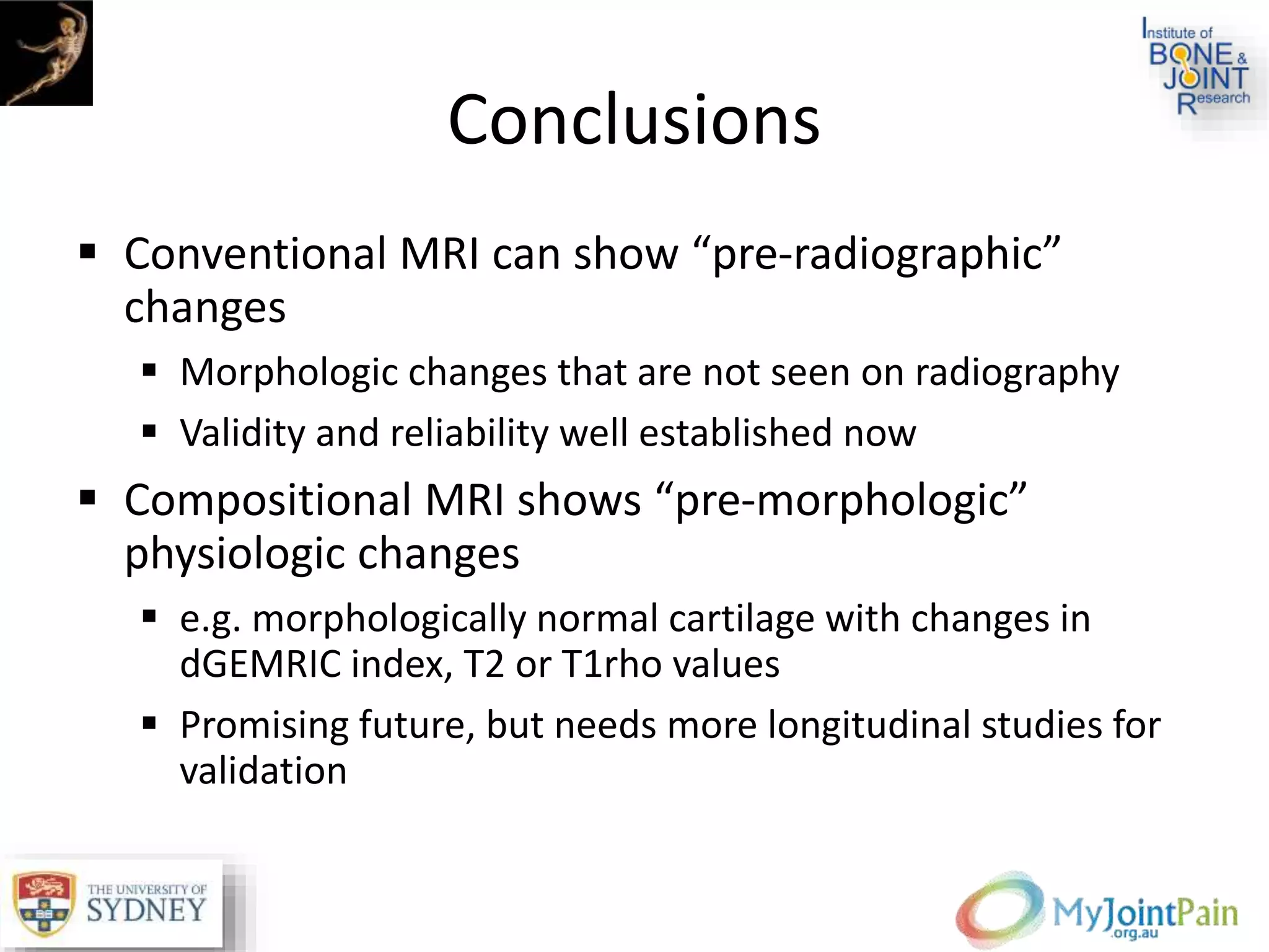 Conclusions
 Conventional MRI can show “pre-radiographic”
changes
 Morphologic changes that are not seen on radiography
 Validity and reliability well established now
 Compositional MRI shows “pre-morphologic”
physiologic changes
 e.g. morphologically normal cartilage with changes in
dGEMRIC index, T2 or T1rho values
 Promising future, but needs more longitudinal studies for
validation
 