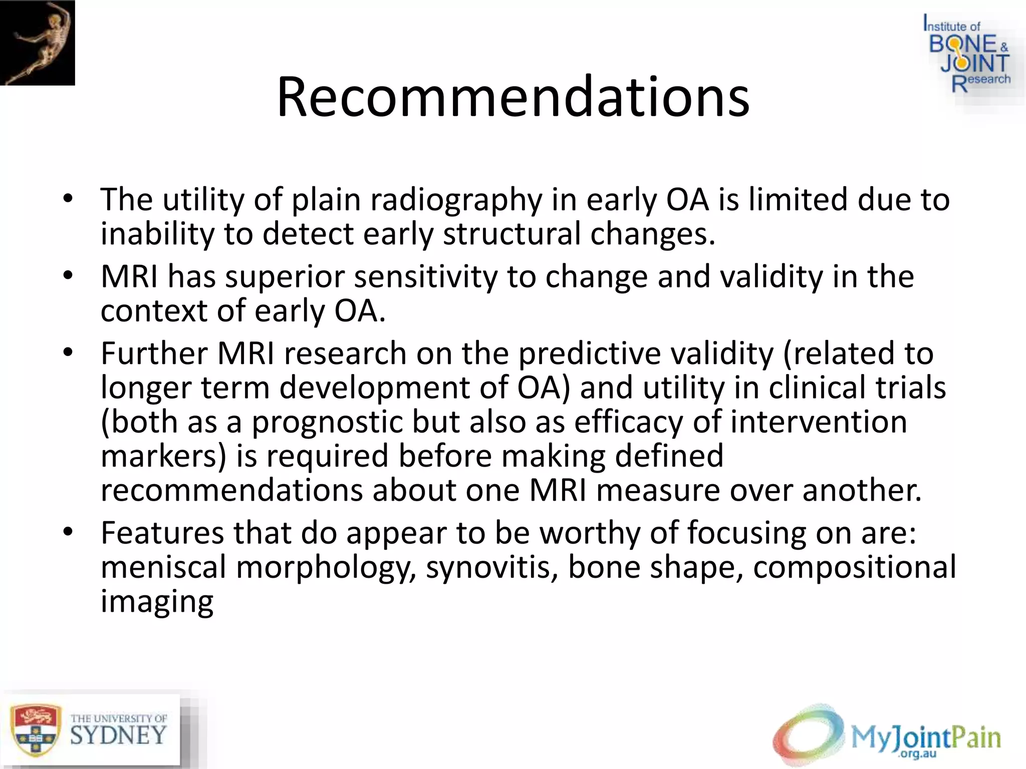Recommendations
• The utility of plain radiography in early OA is limited due to
inability to detect early structural changes.
• MRI has superior sensitivity to change and validity in the
context of early OA.
• Further MRI research on the predictive validity (related to
longer term development of OA) and utility in clinical trials
(both as a prognostic but also as efficacy of intervention
markers) is required before making defined
recommendations about one MRI measure over another.
• Features that do appear to be worthy of focusing on are:
meniscal morphology, synovitis, bone shape, compositional
imaging
 