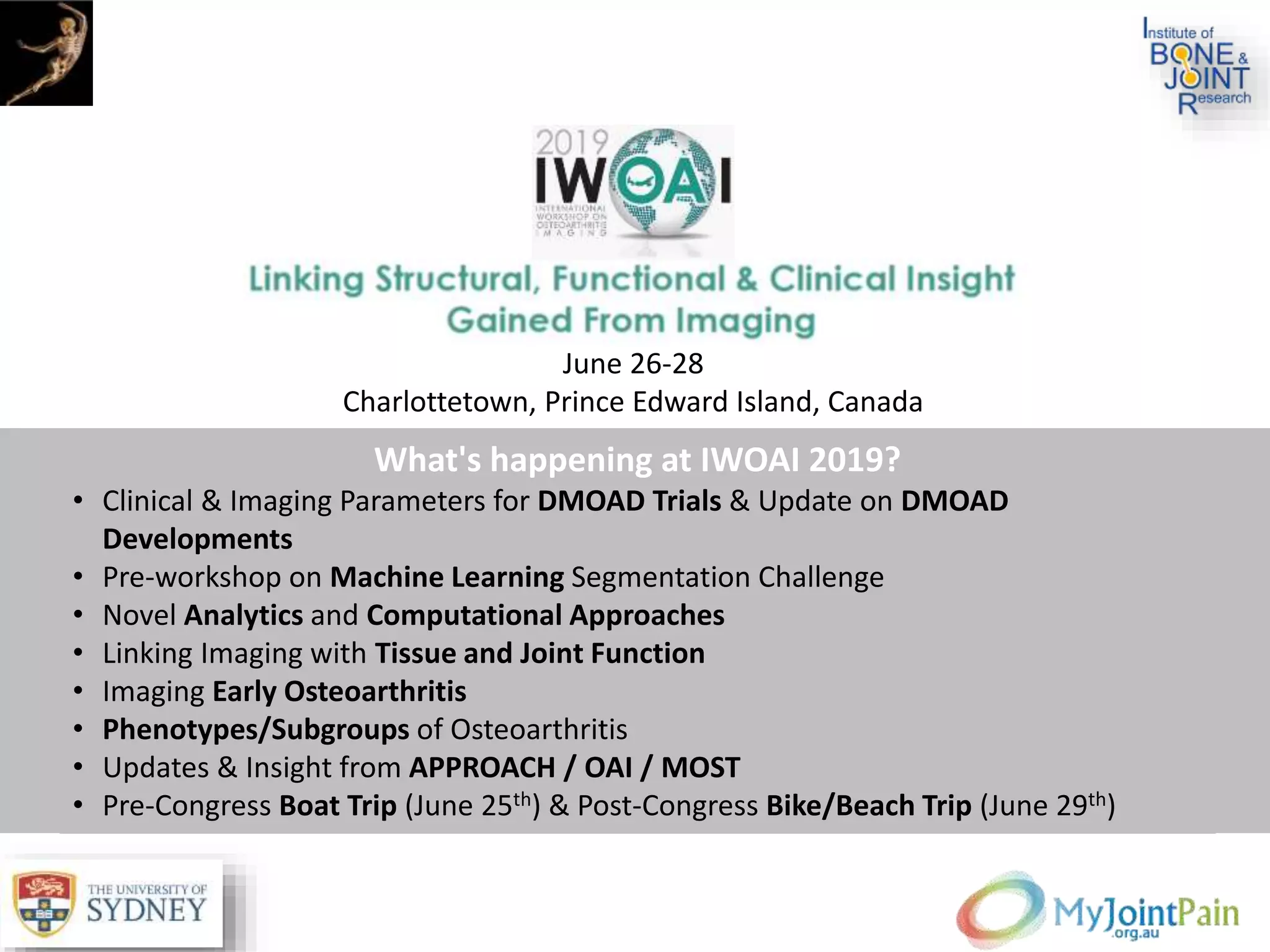 What's happening at IWOAI 2019?
• Clinical & Imaging Parameters for DMOAD Trials & Update on DMOAD
Developments
• Pre-workshop on Machine Learning Segmentation Challenge
• Novel Analytics and Computational Approaches
• Linking Imaging with Tissue and Joint Function
• Imaging Early Osteoarthritis
• Phenotypes/Subgroups of Osteoarthritis
• Updates & Insight from APPROACH / OAI / MOST
• Pre-Congress Boat Trip (June 25th) & Post-Congress Bike/Beach Trip (June 29th)
June 26-28
Charlottetown, Prince Edward Island, Canada
 