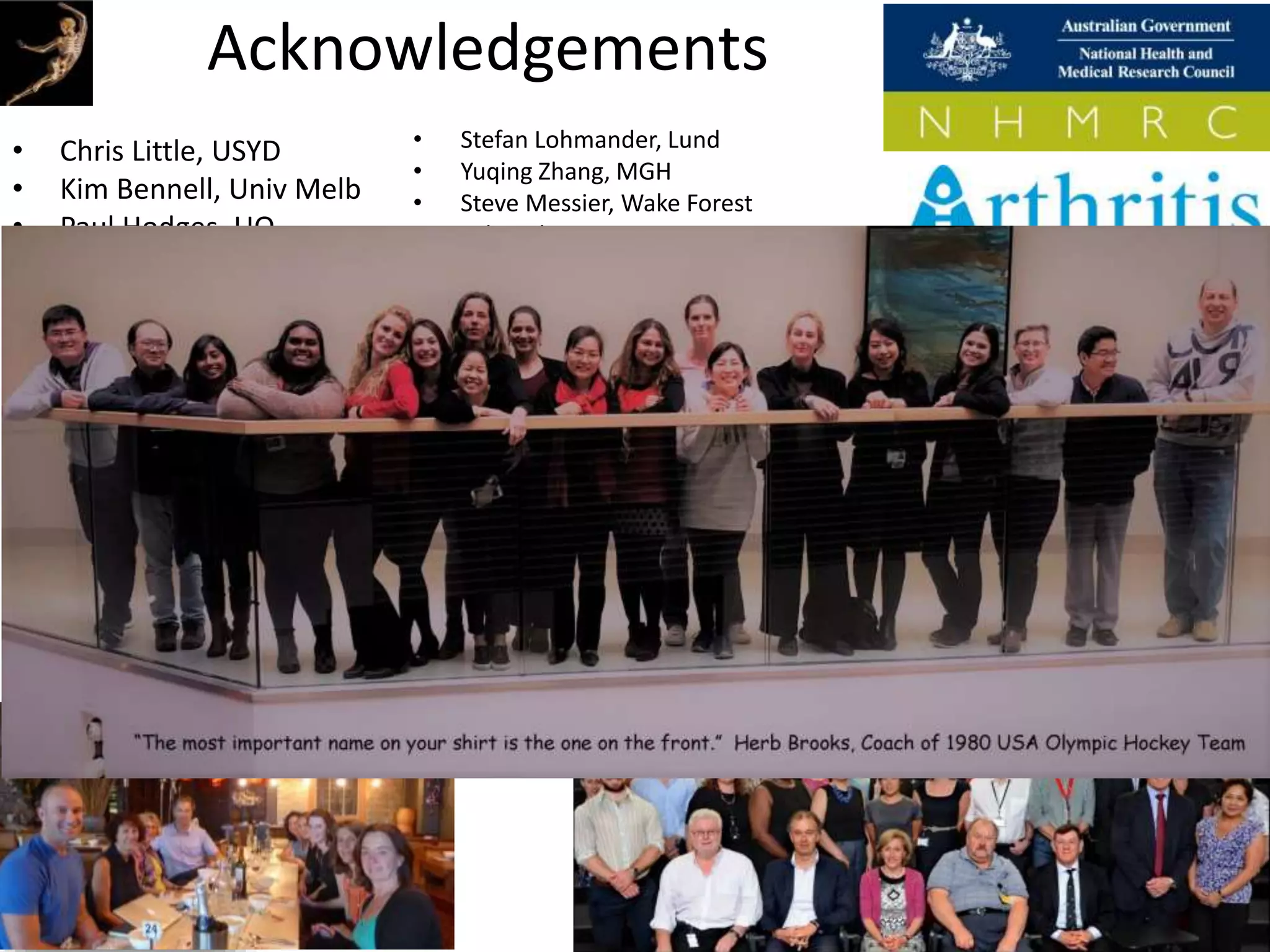 Acknowledgements
• Chris Little, USYD
• Kim Bennell, Univ Melb
• Paul Hodges, UQ
• Bill Vicenzino, UQ
• Manuela Ferreira, USYD
• Rana Hinman, Univ Melb
• Changhai Ding, UTAS
• James Linklater, USYD
• Peter Choong, Univ Melb
• Michelle Dowsey, Univ
Melb
• Justin Roe, UNSW
• David Lloyd, Griffith
• Stefan Lohmander, Lund
• Yuqing Zhang, MGH
• Steve Messier, Wake Forest
• Felix Eckstein, PMU
• Nigel Arden, Oxford
• Kent Kwoh, Arizona
• Virginia Kraus, Duke
• Ali Guermazi, Boston Univ
• Frank Roemer, Erlangen
• Grace Lo, Baylor
• Elena Losina, Harvard
• Jeff Katz, Harvard
• Michael Nevitt, UCSF
• Richard Loeser, UNC
• Tim McAlindon, Tufts
• David Wilson, UBC
• Young Jo Kim, Harvard
 