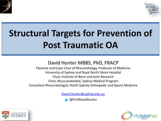 Structural Targets for Prevention of
Post Traumatic OA
David Hunter MBBS, PhD, FRACP
Florance and Cope Chair of Rheumatology, Professor of Medicine
University of Sydney and Royal North Shore Hospital
Chair, Institute of Bone and Joint Research
Chair, Musculoskeletal, Sydney Medical Program
Consultant Rheumatologist, North Sydney Orthopedic and Sports Medicine
David.Hunter@sydney.edu.au
@ProfDavidHunter
 