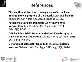 References
• The health and structural consequences of acute knee
injuries involving rupture of the anterior cruciate ligament.
Rheum Dis Clin North Am. 2013 Feb;39(1):107-22.
• Pathogenesis of post-traumatic OA with a view to
intervention. Best Pract Res Clin Rheumatol. 2014
Feb;28(1):17-30.
• OARSI Clinical Trials Recommendations: Knee imaging in
clinical trials in osteoarthritis. Osteoarthritis Cartilage. 2015
May;23(5):698-715.
• Definition of osteoarthritis on MRI: results of a Delphi
exercise. Osteoarthritis Cartilage. 2011 Aug;19(8):963-9.
 