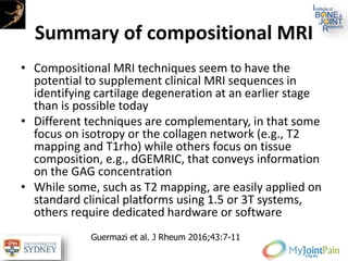 Summary of compositional MRI
• Compositional MRI techniques seem to have the
potential to supplement clinical MRI sequences in
identifying cartilage degeneration at an earlier stage
than is possible today
• Different techniques are complementary, in that some
focus on isotropy or the collagen network (e.g., T2
mapping and T1rho) while others focus on tissue
composition, e.g., dGEMRIC, that conveys information
on the GAG concentration
• While some, such as T2 mapping, are easily applied on
standard clinical platforms using 1.5 or 3T systems,
others require dedicated hardware or software
Guermazi et al. J Rheum 2016;43:7-11
 