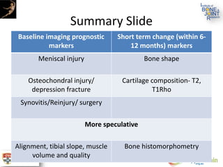 Summary Slide
Baseline imaging prognostic
markers
Short term change (within 6-
12 months) markers
Meniscal injury Bone shape
Osteochondral injury/
depression fracture
Cartilage composition- T2,
T1Rho
Synovitis/Reinjury/ surgery
More speculative
Alignment, tibial slope, muscle
volume and quality
Bone histomorphometry
 