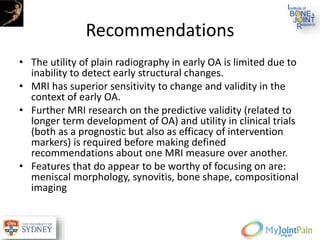 Recommendations
• The utility of plain radiography in early OA is limited due to
inability to detect early structural changes.
• MRI has superior sensitivity to change and validity in the
context of early OA.
• Further MRI research on the predictive validity (related to
longer term development of OA) and utility in clinical trials
(both as a prognostic but also as efficacy of intervention
markers) is required before making defined
recommendations about one MRI measure over another.
• Features that do appear to be worthy of focusing on are:
meniscal morphology, synovitis, bone shape, compositional
imaging
 